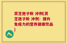 灵芝孢子粉 冲剂(灵芝孢子粉 冲剂：提升免疫力的营养健康饮品)