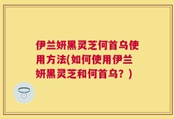 伊兰妍黑灵芝何首乌使用方法(如何使用伊兰妍黑灵芝和何首乌？)