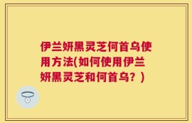 伊兰妍黑灵芝何首乌使用方法(如何使用伊兰妍黑灵芝和何首乌？)