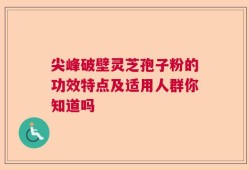 尖峰破壁灵芝孢子粉的功效特点及适用人群你知道吗