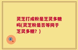 灵芝打成粉是芝灵多糖吗(灵芝粉是否等同于芝灵多糖？)
