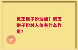 灵芝孢子粉油蚝？灵芝孢子粉对人体有什么作用？