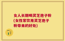 女人长期喝灵芝孢子粉(女性常饮用灵芝孢子粉带来的好处)