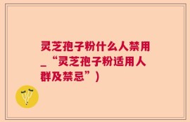 灵芝孢子粉什么人禁用_“灵芝孢子粉适用人群及禁忌”)