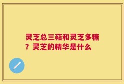 灵芝总三萜和灵芝多糖？灵芝的精华是什么