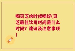 喝灵芝啥时候喝好(灵芝最佳饮用时间是什么时候？建议及注意事项)