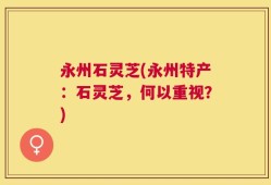 永州石灵芝(永州特产：石灵芝，何以重视？)