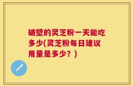 破壁的灵芝粉一天能吃多少(灵芝粉每日建议用量是多少？)