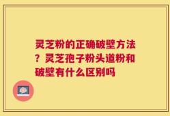 灵芝粉的正确破壁方法？灵芝孢子粉头道粉和破壁有什么区别吗
