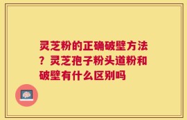 灵芝粉的正确破壁方法？灵芝孢子粉头道粉和破壁有什么区别吗