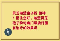 灵芝破壁孢子粉 菌神？医生您好，破壁灵芝孢子粉对幽门螺旋杆菌有治疗的效果吗