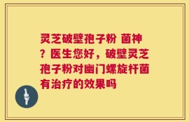 灵芝破壁孢子粉 菌神？医生您好，破壁灵芝孢子粉对幽门螺旋杆菌有治疗的效果吗