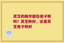 灵芝的精华都在孢子粉吗？灵芝粉好，还是灵芝孢子粉好
