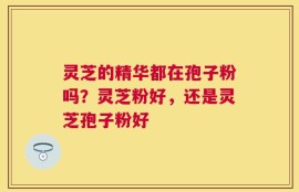 灵芝的精华都在孢子粉吗？灵芝粉好，还是灵芝孢子粉好