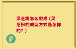 灵芝粉怎么型成 (灵芝粉的成型方式是怎样的？)