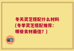 冬天灵芝搭配什么材料(冬季灵芝搭配推荐：哪些食材最佳？)