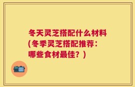 冬天灵芝搭配什么材料(冬季灵芝搭配推荐：哪些食材最佳？)