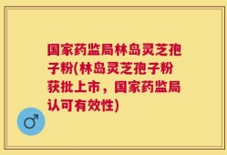 国家药监局林岛灵芝孢子粉(林岛灵芝孢子粉获批上市，国家药监局认可有效性)