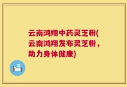 云南鸿翔中药灵芝粉(云南鸿翔发布灵芝粉，助力身体健康)