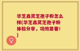 华芝鑫灵芝孢子粉怎么样(华芝鑫灵芝孢子粉体验分享，功效显著！)