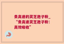 贵高速的灵芝孢子粉_“贵高速灵芝孢子粉：高效吸收”