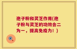 孢子粉和灵芝作用(孢子粉与灵芝的功效合二为一，提高免疫力！)