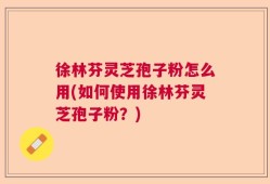 徐林芬灵芝孢子粉怎么用(如何使用徐林芬灵芝孢子粉？)