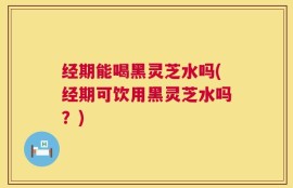 经期能喝黑灵芝水吗(经期可饮用黑灵芝水吗？)