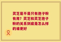 灵芝是不是只有孢子粉有用？灵芝和灵芝孢子粉的关系到底是怎么样的谁更好