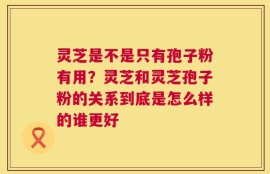 灵芝是不是只有孢子粉有用？灵芝和灵芝孢子粉的关系到底是怎么样的谁更好