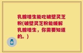 乳腺增生能吃破壁灵芝粉(破壁灵芝粉能缓解乳腺增生，你需要知道的。)