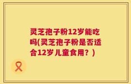 灵芝孢子粉12岁能吃吗(灵芝孢子粉是否适合12岁儿童食用？)