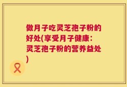 做月子吃灵芝孢子粉的好处(享受月子健康：灵芝孢子粉的营养益处)