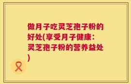 做月子吃灵芝孢子粉的好处(享受月子健康：灵芝孢子粉的营养益处)