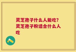 灵芝孢子什么人能吃？灵芝孢子粉适合什么人吃