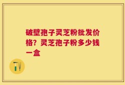破壁孢子灵芝粉批发价格？灵芝孢子粉多少钱一盒