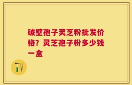 破壁孢子灵芝粉批发价格？灵芝孢子粉多少钱一盒