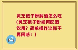 灵芝孢子粉解酒怎么吃(灵芝孢子粉如何配酒饮用？简单操作让你不再困惑！)