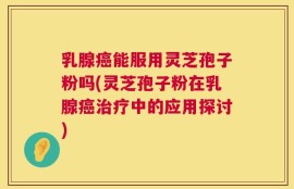 乳腺癌能服用灵芝孢子粉吗(灵芝孢子粉在乳腺癌治疗中的应用探讨)