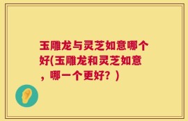 玉雕龙与灵芝如意哪个好(玉雕龙和灵芝如意，哪一个更好？)