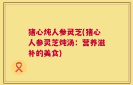猪心炖人参灵芝(猪心人参灵芝炖汤：营养滋补的美食)