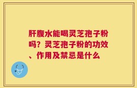 肝腹水能喝灵芝孢子粉吗？灵芝孢子粉的功效、作用及禁忌是什么