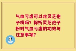 气血亏虚可以吃灵芝孢子粉吗？探析灵芝孢子粉对气血亏虚的功效与注意事项？