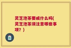 灵芝泡茶要戒什么吗(灵芝泡茶须注意哪些事项？)