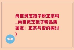 尚臣灵芝孢子粉正宗吗_尚臣灵芝孢子粉品质鉴定：正宗与否的探讨)