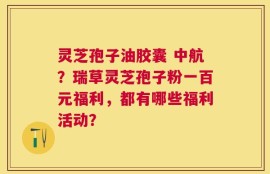灵芝孢子油胶囊 中航？瑞草灵芝孢子粉一百元福利，都有哪些福利活动？