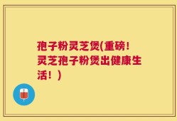 孢子粉灵芝煲(重磅！灵芝孢子粉煲出健康生活！)