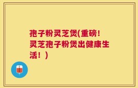 孢子粉灵芝煲(重磅！灵芝孢子粉煲出健康生活！)