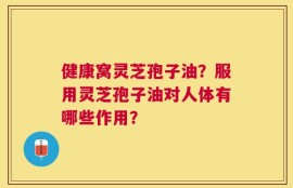 健康窝灵芝孢子油？服用灵芝孢子油对人体有哪些作用？