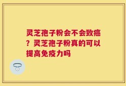 灵芝孢子粉会不会致癌？灵芝孢子粉真的可以提高免疫力吗